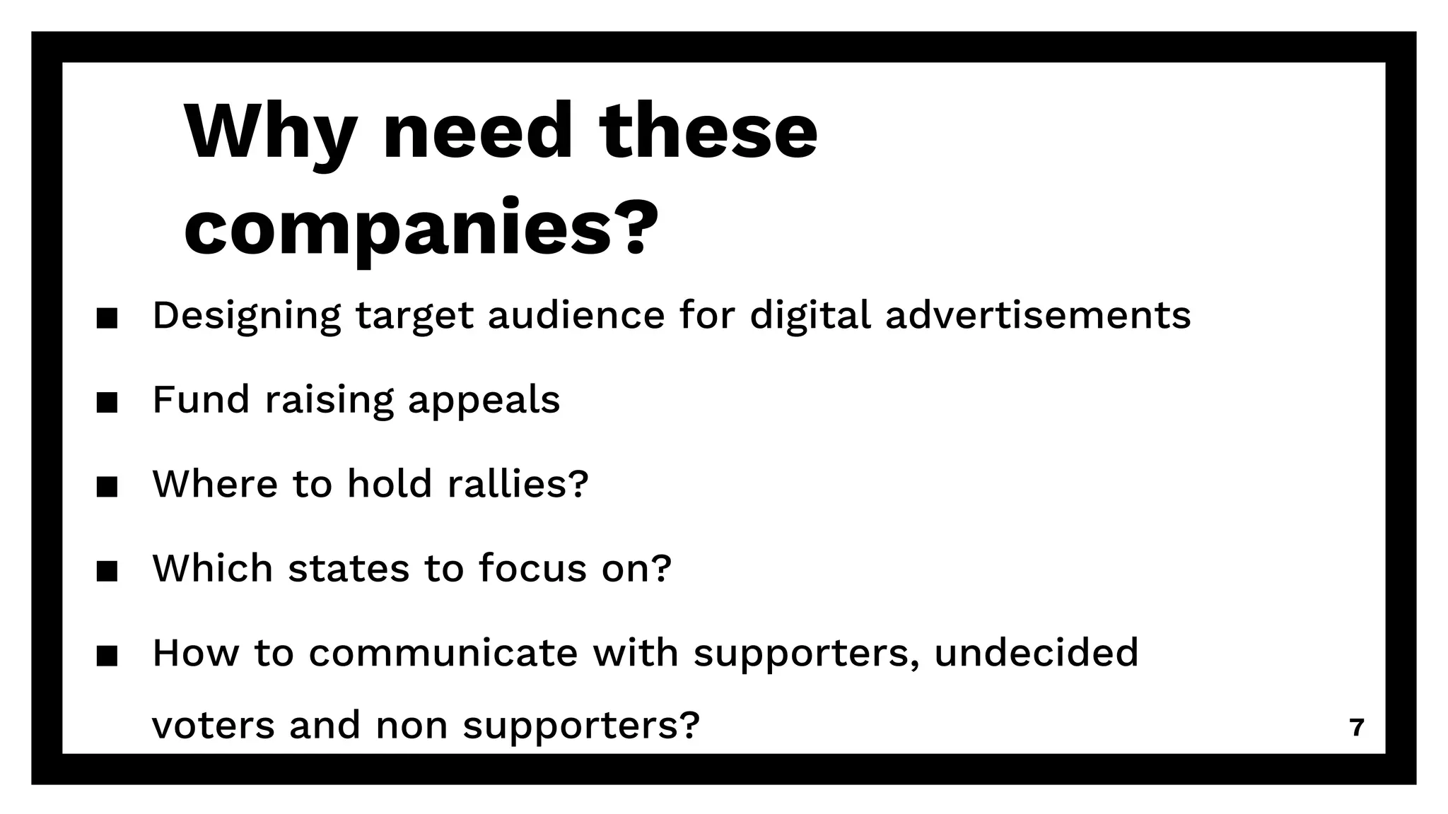 Why need these
companies?
▪ Designing target audience for digital advertisements
▪ Fund raising appeals
▪ Where to hold rallies?
▪ Which states to focus on?
▪ How to communicate with supporters, undecided
voters and non supporters? 7
