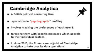 Cambridge Analytica
▪ A British political consulting firm
▪ specializes in “psychographic” profiling
▪ involves tracking the preferences of each user &
▪ targeting them with specific messages which appeals
to their individual profiles.
▪ In June 2016, the Trump campaign hired Cambridge
Analytica to take over its data operations. 6
 