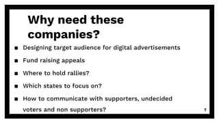 Why need these
companies?
▪ Designing target audience for digital advertisements
▪ Fund raising appeals
▪ Where to hold rallies?
▪ Which states to focus on?
▪ How to communicate with supporters, undecided
voters and non supporters? 7
 