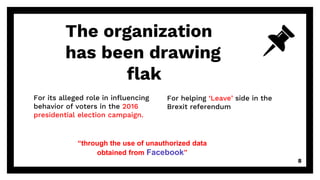 For its alleged role in influencing
behavior of voters in the 2016
presidential election campaign.
The organization
has been drawing
a flak
For helping ‘Leave’ side in the
Brexit referendum
8
“through the use of unauthorized data
obtained from Facebook”
 