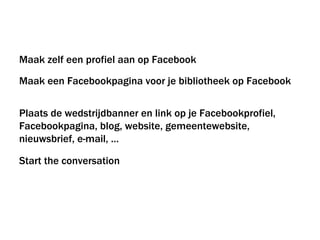 Maak zelf een profiel aan op Facebook Maak een Facebookpagina voor je bibliotheek op Facebook Plaats de wedstrijdbanner en link op je Facebookprofiel,  Facebookpagina, blog, website, gemeentewebsite, nieuwsbrief, e-mail, … Start the conversation 
