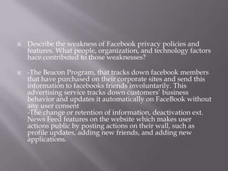 Describe the weakness of Facebook privacy policies and features. What people, organization, and technology factors hace contributed to those weaknesses?-The Beacon Program, that tracks down facebook members that have purchased on their corporate sites and send this information to facebooks friends involuntarily. This advertising service tracks down customers’ business behavior and updates it automatically on FaceBook without any user consent-The change or retention of information, deactivation ext. News Feed features on the website which makes user actions public by posting actions on their wall, such as profile updates, adding new friends, and adding new applications.