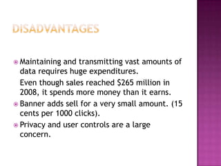 DisadvantagesMaintaining and transmitting vast amounts of data requires huge expenditures.	Even though sales reached $265 million in 2008, it spends more money than it earns. Banner adds sell for a very small amount. (15 cents per 1000 clicks).Privacy and user controls are a large concern.
