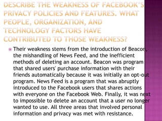 Describe the weakness of Facebook’s privacy policies and features. What people, organization, and technology factors have contributed to those weakness?Their weakness stems from the introduction of Beacon, the mishandling of News Feed, and the inefficient methods of deleting an account. Beacon was program that shared users' purchase information with their friends automatically because it was initially an opt-out program. News Feed is a program that was abruptly introduced to the Facebook users that shares actions with everyone on the Facebook Web. Finally, it was next to impossible to delete an account that a user no longer wanted to use. All three areas that involved personal information and privacy was met with resistance.
