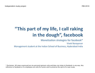 Independent study project                                                                                   FEB 2010




                                                  Mone%za%on strategies for facebook* 
                                                               Vivek Narayanan 
           Management student at the Indian School of Business, Hyderabad India  




* Disclaimer: All views expressed are my personal opinions only and does not relate to facebook in any way. Any
reference to facebook or its employees are only for humor and to preserve the spirit of a case study.
 