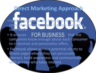 •Facebook bypasses the high and increasing
costs of reaching business markets through a
sales force.
• It ensures that the
companies know enough about each consumer
to customize and personalize offers.
• Facebook allows various potential clients to
create pages where they can personally
interact, build awareness and communicate
with anyone who takes interest.
 