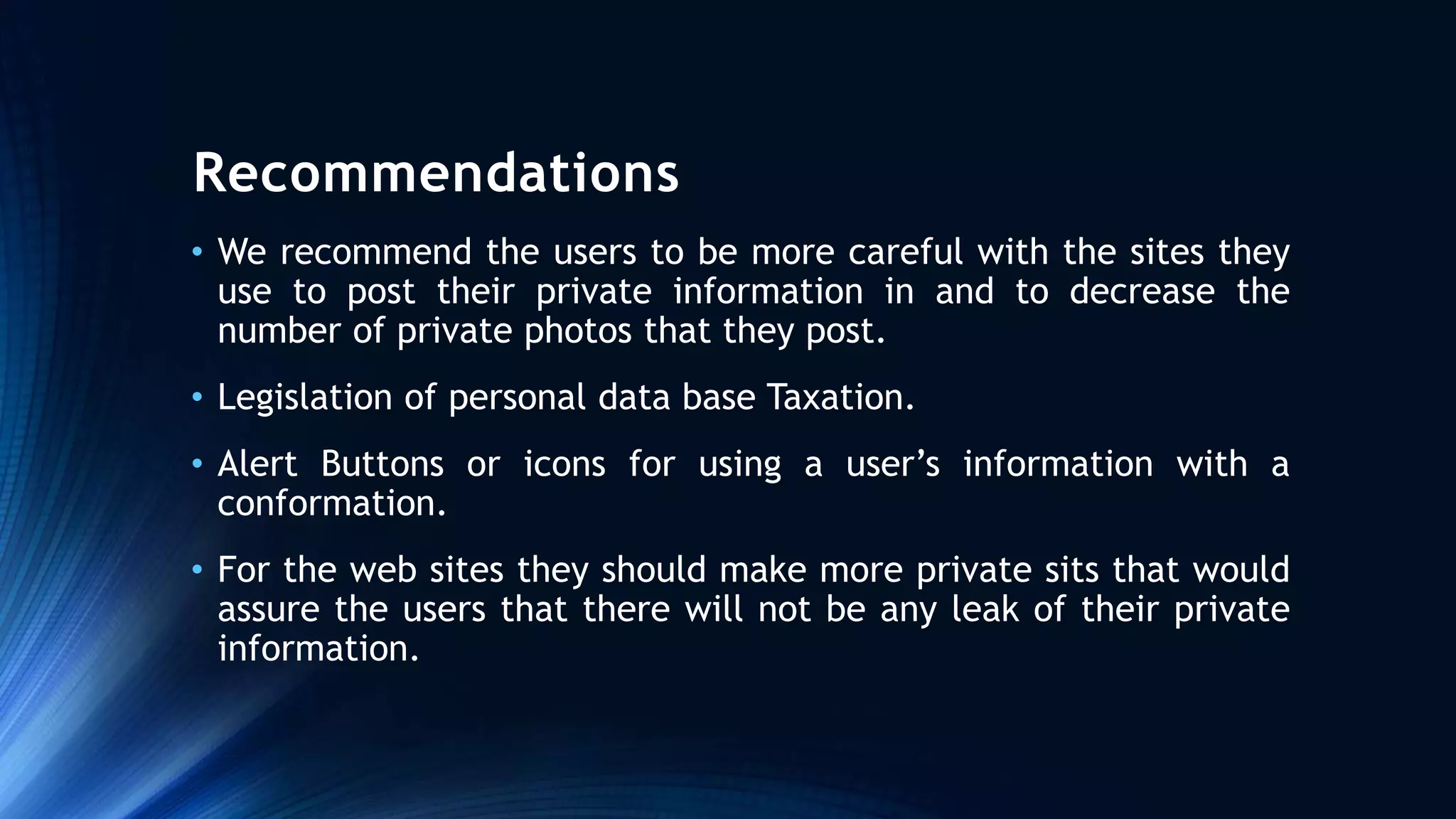 Recommendations
• We recommend the users to be more careful with the sites they
use to post their private information in and to decrease the
number of private photos that they post.
• Legislation of personal data base Taxation.
• Alert Buttons or icons for using a user’s information with a
conformation.
• For the web sites they should make more private sits that would
assure the users that there will not be any leak of their private
information.
 