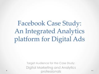 Facebook Case Study: 
An Integrated Analytics 
platform for Digital Ads
Target Audience for the Case Study:
Digital Marketing and Analytics
professionals 1
 