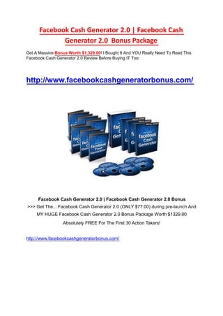Facebook Cash Generator 2.0 | Facebook Cash 	Generator 2.0  Bonus Package  Get A Massive Bonus Worth $1,329.00! I Bought It And YOU Really Need To Read This Facebook Cash Generator 2.0 Review Before Buying IT Too:  http://www.facebookcashgeneratorbonus.com/  Facebook Cash Generator 2.0 | Facebook Cash Generator 2.0 Bonus  >>> Get The... Facebook Cash Generator 2.0 (ONLY $77.00) during pre-launch And 	MY HUGE Facebook Cash Generator 2.0 Bonus Package Worth $1329.00  Absolutely FREE For The First 30 Action Takers!  http://www.facebookcashgeneratorbonus.com/  