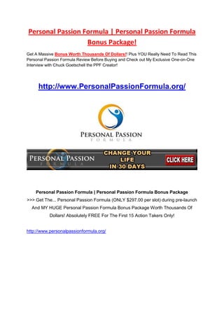 Personal Passion Formula | Personal Passion Formula   Bonus Package!<br />Get A Massive Bonus Worth Thousands Of Dollars!! Plus YOU Really Need To Read This Personal Passion Formula Review Before Buying and Check out My Exclusive One-on-One Interview with Chuck Goetschell the PPF Creator!<br />http://www.PersonalPassionFormula.org/<br /> <br />Personal Passion Formula | Personal Passion Formula Bonus Package<br />>>> Get The... Personal Passion Formula (ONLY $297.00 per slot) during pre-launch And MY HUGE Personal Passion Formula Bonus Package Worth Thousands Of Dollars! Absolutely FREE For The First 15 Action Takers Only!<br />http://www.personalpassionformula.org/<br />What Personal Passion Formula is NOT:<br />Personal Passion Formula is NOT: a get rich quick money making scam.<br />Personal Passion Formula is NOT: an ovenight push-button to make money formula, anyone with any sense knows that these do not exist and will only take your money as opposed to helping you make money<br />So, What IS Personal Passion Formula?<br />A: It’s a chance for people to change their lives in less than 30 days!<br />More than ever people feel stuck, financially strapped and emotionally drained. They know that they’re not pursuing their passion but they don’t know what to do about it. Some people have jumped online in an attempt to “figure it out” only to quickly become overwhelmed with the bombardment of ideas, tactics, strategies and must-have widgets. The result? Nothing but frustration.<br />The Personal Passion Formula academy of expert trainers will walk people step-by-step through a clear, concise learning experience in order to produce a passion-based Internet business that’s up, running and profitable in less than 30 days!<br />Q: How is the Programme delivered?<br />A: The programme is delivered over a series of five online modules each containing educational videos from expert trainers. There are well over 100 training videos.<br />The five modules are:<br />Passion – Establish your personal mission statement, clarify your passion and be inspired.<br />Personal Branding – Research your passion and establish a solid, SEO-optimized, well-thought through personal brand.<br />Creating Content – Determine the best type of content for you, learn where to find it, how to create it, what to do with it, and how to package it.<br />Marketing– Learn the best social media and internet marketing strategies to effectively connect your message with your target audience.<br />Monetization– Learn the top 10 ways to monetize your passion. Determine which strategies resonate best with you and create a monetization strategy.<br />The PDF download will walk you through each module assisting in note-taking and providing a complete and personal guide as your reference.<br />Q How much will it cost?<br />A This may shock you, but the price of these courses designed to get individuals up and running and succeeding with their passion in a short time frame usually cost anywhere between $5,000-$10,000!<br />However because Chuck and his team want to help as many people succeed as possible with this programme and help them develop their true passions and start making money as soon as possible, they are actually letting a few lucky candidates grab a place in the programme for the super low entry price of just $297.00. <br />The programme also comes with a FULL Money Back Guarantee so if for any reason you are not happy with the programme or it does not live up to it’s billing of helping you realise your passion and succeed in just 30 days then you can simply request a refund – you can’t say fairer than that right?<br />Q What about support?<br />A Chuck and his team take great pride in their support and will provide all the support you need.<br />The  Personal Passion Formula programme also includes a complete set of Coaching Calls. Each of the five modules comes with a live Q & A coaching call with the expert trainers. You will have all your questions answered and gain further understanding of the information of each particular module to further help you succeed with your passion and start making money as soon as possible.<br />Q What happens after I have made my payment?<br />A You will be given access to a special members area where your training will begin right away.<br />Q How do I claim by bonuses from you?<br />A  Simply vist my Personal Passion Bonus site at the bottom of this page and once you have completed the payment process you will receive a receipt for the programme to your email. Simply forward this receipt to my email: <br />bonus(at)personalpassionformula.org and I will check and verify within 24 hours and personally send you the download link where you can access all your fantastic bonuses!<br />So if you’re interested in grabbing the very best bonus package on the market, as well as watching my One-on-One Interview the the PPF programmes creator where he personally answers all then simply visit my Personal Passion Formula Bonus page.<br />Thanks and best of luck in securing your bonuses,<br />Steve Wilkins.<br />