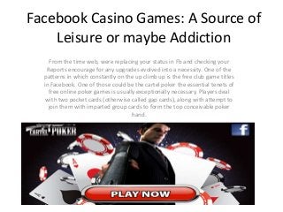 Facebook Casino Games: A Source of
Leisure or maybe Addiction
From the time web, were replacing your status in Fb and checking your
Reports encourage for any upgrades evolved into a necessity. One of the
patterns in which constantly on the up climb up is the free club game titles
in Facebook. One of those could be the cartel poker the essential tenets of
free online poker games is usually exceptionally necessary. Players deal
with two pocket cards (otherwise called gap cards), along with attempt to
join them with imparted group cards to form the top conceivable poker
hand.
 