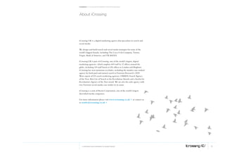 Facebook: A collection of perspectives from icrossing




About icrossing




iCrossing UK is a digital marketing agency that specialises in search and
social media.

We design and build search and social media strategies for some of the
world’s biggest brands, including The Coca-Cola Company, Toyota,
Virgin, Bank of America, and TK MAXX.

iCrossing UK is part of iCrossing, one of the world’s largest, digital
marketing agencies, which employs 600 staff in 12 offices around the
globe, including 100 staff based at UK offices in London and Brighton.
iCrossing has won numerous accolades, including the number one-ranked
agency for both paid and natural search in Forrester Research’s 2009
Wave report of US search marketing agencies, OMMA’s Search Agency
of the Year, Best Use of Search at the Revolution Awards and a finalist for
Revolution’s Agency of the Year award. We are also the only agency with
two Forrester social-media case studies to its name.

iCrossing is a unit of Hearst Corporation, one of the world’s largest
diversified media companies.

For more information please visit www.icrossing.co.uk > or contact us
at results@icrossing.co.uk >




   © COPYRIGHT 2010 ICROSSING LTD, HEARST GROUP                               13
 