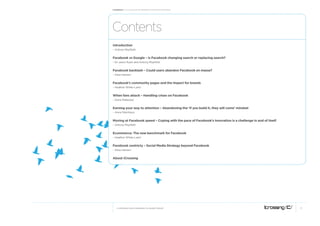 Facebook: A collection of perspectives from icrossing




Contents
Introduction
– Antony Mayfield


Facebook vs Google – Is Facebook changing search or replacing search?
– Dr Jason Ryan and Antony Mayfield


Facebook backlash – Could users abandon Facebook en masse?
– Alisa Hansen


Facebook’s community pages and the impact for brands
– Heather White-Laird


When fans attack – Handling crises on Facebook
– Dana Mellecker


Earning your way to attention – Abandoning the ‘If you build it, they will come’ mindset
– Anne Steinhaus


Moving at Facebook speed – Coping with the pace of Facebook’s innovation is a challenge in and of itself
– Antony Mayfield


Ecommerce: The new benchmark for Facebook
– Heather White-Laird


Facebook centricty – Social Media Strategy beyond Facebook
– Alisa Hansen


About iCrossing




   © COPYRIGHT 2010 ICROSSING LTD, HEARST GROUP                                                            2
                                                                                                               2
 