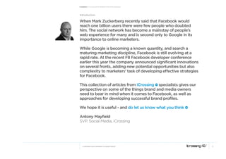 Facebook: A collection of perspectives from icrossing




introduction

When Mark Zuckerberg recently said that Facebook would
reach one billion users there were few people who doubted
him. The social network has become a mainstay of people’s
web experience for many and is second only to Google in its
importance to online marketers.

While Google is becoming a known quantity, and search a
maturing marketing discipline, Facebook is still evolving at a
rapid rate. At the recent F8 Facebook developer conference
earlier this year the company announced significant innovations
on several fronts, adding new potential opportunities but also
complexity to marketers’ task of developing effective strategies
for Facebook.

This collection of articles from iCrossing e specialists gives our
perspective on some of the things brand and media owners
need to bear in mind when it comes to Facebook, as well as
approaches for developing successful brand profiles.

We hope it is useful - and do let us know what you think e

Antony Mayfield
svp, social media, icrossing




   © COPYRIGHT 2010 ICROSSING LTD, HEARST GROUP                      3
 