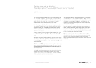 Facebook: A collection of perspectives from icrossing




earning your way to attention:
Abandoning the “if you build it, they will come” mindset

By Anne Steinhaus




Yes, the Facebook audience is huge, both in terms of sheer numbers and         This might sound expensive, and may seem antithetical to the common
time spent on the site. And yes, of course it makes sense for your brand       notion that Facebook is a “free” platform to build on. Maybe you want to
to have a presence on Facebook. But remember: Facebook is not a search         dip your toe in the water, or maybe you need to run a small test to prove
engine. Facebook users are not there to actively search for brands or          the value of Facebook to upper management. But look at it this way:
products and they need a compelling reason to leave the site.                  shouldn’t you be willing to invest at least a little bit in a site that has an
                                                                               audience as big as Google’s?
Too often companies think that if they just create the right content it
will spread like wildfire. They’ve been wooed by agencies and vendors          Over time (once you’ve reached a critical mass) you can rely more on
promising to make “viral” content that will instantly garner millions          organic, or earned, impressions – those updates that are created when
of views; in reality there are few brands that have the recognition and        users interact with your page, allowing your brand to appear in their
reputation to pull this off.                                                   friends’ news feeds. These carry with them an implied endorsement and
                                                                               are key to increasing your visibility on Facebook.
So, if you would like to see any traffic to your Facebook fan page, you’d
better be thinking of ways to drive that traffic yourself… at least at the     Of course, you don’t want to drive users to a bad experience. This is
onset.                                                                         all predicated on a solid content and community management strategy.
                                                                               But if you’ve gone through the trouble of creating useful, unique,
How should you support your Facebook page? There are obvious options           relevant content for your Facebook page, it would be a shame for it to go
– Facebook ads (the simplest of which are relatively inexpensive), putting     unnoticed.
a Facebook logo in the global footer of your dot com site, creating a social
media landing page.

What else is there? Well, why not start with your employees – they can be
a great way to seed your page with fans. Leverage your current internal
communications and encourage employees to Like the page and add it to
their email signatures.

Use blogger outreach to build awareness, send emails to your most loyal
customers and incentivize them to spread the word, create a display
campaign, put up signage in your retail locations… in other words, think
of this as you would any other marketing initiative.




   © COPYRIGHT 2010 ICROSSING LTD, HEARST GROUP                                                                                                          9
 