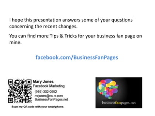 I hope this presentation answers some of your questions concerning the recent changes.You can find more Tips & Tricks for your business fan page on mine.facebook.com/BusinessFanPages
