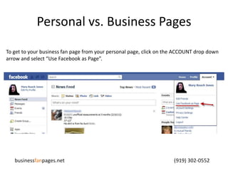 Personal vs. Business PagesTo get to your business fan page from your personal page, click on the ACCOUNT drop down arrow and select “Use Facebook as Page”.businessfanpages.net                                                                                    (919) 302-0552
