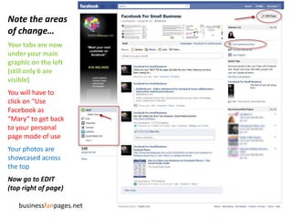 Note the areas of change…Your tabs are now under your main graphic on the left(still only 6 are visible)You will have to click on “Use Facebook as “Mary” to get back to your personal page mode of useYour photos are showcased across the topNow go to EDIT (top right of page)businessfanpages.net