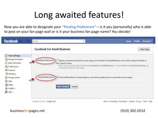 Long awaited features!Now you are able to designate your “Posting Preference”– is it you (personally) who is able to post on your fan page wall or is it your business fan page name? You decide!businessfanpages.net                                                                                    (919) 302-0552