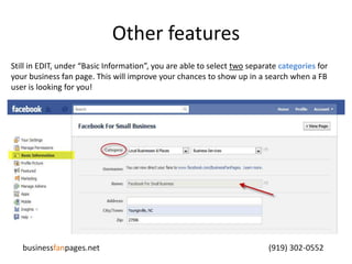 Other featuresStill in EDIT, under “Basic Information”, you are able to select two separate categories for your business fan page. This will improve your chances to show up in a search when a FB user is looking for you!businessfanpages.net                                                                                    (919) 302-0552