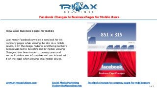 www.trimaxsolutions.com Social Media Marketing
Sydney Northern Beaches 1 of 3
Last month Facebook unveiled a new look for it’s
company pages when viewing the site on a mobile
device. Both the design features and the layout have
been revamped to be optimised for mobile viewing.
Changes have been made to the way users and
account holders see information and can interact with
it on the page when viewing on a mobile device.
New Look business pages for mobile
Facebook Changes to Business Pages for Mobile Users
Facebook changes to company pages for mobile users
 