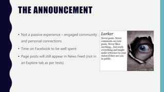 THE ANNOUNCEMENT
• Not a passive experience – engaged community
and personal connections
• Time on Facebook to be well spent
• Page posts will still appear in News Feed (not in
an Explore tab as per tests)
 