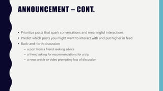 ANNOUNCEMENT – CONT.
• Prioritize posts that spark conversations and meaningful interactions
• Predict which posts you might want to interact with and put higher in feed
• Back-and-forth discussion
– a post from a friend seeking advice
– a friend asking for recommendations for a trip
– a news article or video prompting lots of discussion
 