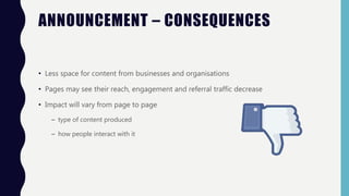 • Less space for content from businesses and organisations
• Pages may see their reach, engagement and referral traffic decrease
• Impact will vary from page to page
– type of content produced
– how people interact with it
ANNOUNCEMENT – CONSEQUENCES
 