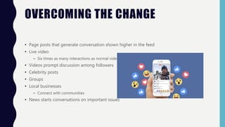OVERCOMING THE CHANGE
• Page posts that generate conversation shown higher in the feed
• Live video
– Six times as many interactions as normal videos
• Videos prompt discussion among followers
• Celebrity posts
• Groups
• Local businesses
– Connect with communities
• News starts conversations on important issues
 