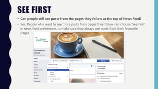 SEE FIRST
• Can people still see posts from the pages they follow at the top of News Feed?
• Yes. People who want to see more posts from pages they follow can choose ‘See First’
in news feed preferences to make sure they always see posts from their favourite
pages
 