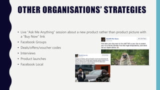 OTHER ORGANISATIONS’ STRATEGIES
• Live “Ask Me Anything” session about a new product rather than product picture with
a “Buy Now” link
• Facebook Groups
• Deals/offers/voucher codes
• Interviews
• Product launches
• Facebook Local
 