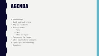 AGENDA
• Introductions
• Quick look back in time
• Why use Facebook?
• Announcement
– What
– Why
– Effect and impact
• Overcoming the change
• Other organisations’ strategies
• Tips for your future strategy
• Questions
 