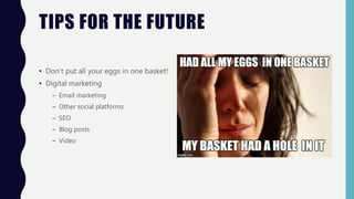 TIPS FOR THE FUTURE
• Don’t put all your eggs in one basket!
• Digital marketing
– Email marketing
– Other social platforms
– SEO
– Blog posts
– Video
 