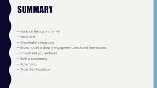SUMMARY
• Focus on friends and family
• Social first
• Meaningful interactions
• Expect to see a drop in engagement, reach and impressions
• Understand you audience
• Build a community
• Advertising
• More than Facebook
 