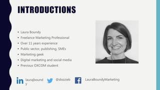 INTRODUCTIONS
• Laura Boundy
• Freelance Marketing Professional
• Over 11 years experience
• Public sector, publishing, SMEs
• Marketing geek
• Digital marketing and social media
• Previous OXCOM student
laurajbound
y
@dozzieb LauraBoundyMarketing
 