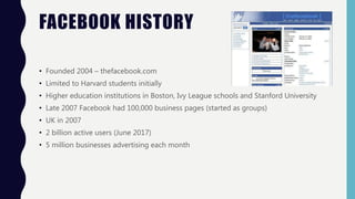 FACEBOOK HISTORY
• Founded 2004 – thefacebook.com
• Limited to Harvard students initially
• Higher education institutions in Boston, Ivy League schools and Stanford University
• Late 2007 Facebook had 100,000 business pages (started as groups)
• UK in 2007
• 2 billion active users (June 2017)
• 5 million businesses advertising each month
 