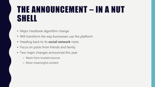 THE ANNOUNCEMENT – IN A NUT
SHELL
• Major Facebook algorithm change
• Will transform the way businesses use the platform
• Heading back to its social network roots
• Focus on posts from friends and family
• Two major changes announced this year
– News from trusted sources
– More meaningful content
 