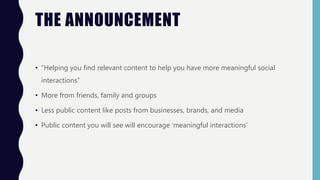 THE ANNOUNCEMENT
• “Helping you find relevant content to help you have more meaningful social
interactions”
• More from friends, family and groups
• Less public content like posts from businesses, brands, and media
• Public content you will see will encourage ‘meaningful interactions’
 
