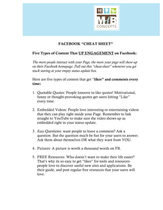  
FACEBOOK “CHEAT SHEET”
Five Types of Content That UP ENGAGEMENT on Facebook:
The more people interact with your Page, the more your page will show up
on their Facebook homepage. Pull out this “cheat-sheet” whenever you get
stuck staring at your empty status update box.
Here are five types of content that get “likes” and comments every
time:
1. Quotable Quotes: People loooove to like quotes! Motivational,
funny or thought-provoking quotes get users hitting “Like”
every time.
2. Embedded Videos: People love interesting or entertaining videos
that they can play right inside your Page. Remember to link
straight to YouTube to make sure the video shows up as
embedded right in your status update.
3. Easy Questions: want people to leave a comment? Ask a
question. But the question much be fun for your users to answer.
Ask them about themselves OR what they want from YOU.
4. Pictures: A picture is worth a thousand words on FB.
5. FREE Resources: Who doesn’t want to make their life easier?
That’s why its so easy to get “likes” for tools and resources-
people love to discover useful new sites and applications. Be
their guide, and post regular free resources that your users will
love.
 