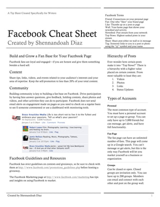 A Tip Sheet Created Specifically for Writers
                                                                                       Facebook Terms
                                                                                       Friend: Connections on your personal page
                                                                                       Fan: One who “likes” your brand page
                                                                                       Like: Thumbs up on a post or page
                                                                                       Wall: Your home page that shows your


Facebook Cheat Sheet
                                                                                       newsfeed and activity
                                                                                       Newsfeed: Post stream from your network
                                                                                       Top News: Highest ranked posts in your
                                                                                       stream

Created by Shennandoah Diaz
                                                                                       Share: Share post either on wall or in message
                                                                                       Tag: Someone links to you in a post or photo
                                                                                       using the “@” symbol and your name



 Build and Grow a Fan Base for Your Facebook Page                                        Hierarchy of Posts
 Facebook fans are loyal and engaged—if you are honest and give them something           Ever wonder how certain posts
 besides a hard sell.                                                                    make it into “Top News?” There is
                                                                                         a hierarchy with a higher value
 Content                                                                                 placed on certain content. From
                                                                                         most valuable to least they are:
 Share tips, links, videos, and events related to your audience’s interests and your
                                                                                             1. Videos
 area of expertise. Keep the self-promotion to less than 20% of your total content.
                                                                                             2. Photos
                                                                                             3. Links
 Community                                                                                   4. Status Updates
 Building community is key to building a fan base on Facebook. Drive participation
 by having fans answer questions, give feedback, holding contests, share photos and
                                                                                         Types of Accounts
 videos, and other activities they can do to participate. Facebook does not send
 email alerts on engagement made on pages so you need to check on a regular basis
                                                                                         Personal
 to see fi someone commented or use a dashboard with monitoring tools.
                                                                                         The most common type of account.
                                                                                         You must have a personal account
                                                                                         to set up a page or group. You can
                                                                                         only have up to 5,000 friends but
                                                                                         can message, get alerts, and have
                                                                                         full functionality.

                                                                                         Fan Page
                                                                                         The fan page can have an unlimited
                                                                                         number of fans. This page will come
                                                                                         up in a Google search. You can’t
                                                                                         message or get alerts, but this is the
                                                                                         only way Facebook will let you
                                                                                         market yourself as a business or
 Facebook Guidelines and Resources                                                       organization.

 Facebook has strict guidelines on contests and giveaways, so be sure to check with      Groups
 them at http://www.facebook.com/promotions_guidelines.php before hosting a
                                                                                         Can be closed or open. Closed
 giveaway.
                                                                                         groups are invitation only. You can
 The Facebook Marketing page at http://www.facebook.com/marketing has tips               have up to 200 groups. Members
 and insights on using Facebook to market.                                               can email and connect with each
                                                                                         other and post on the group wall.



Created by Shennandoah Diaz                                                                                                             1
 