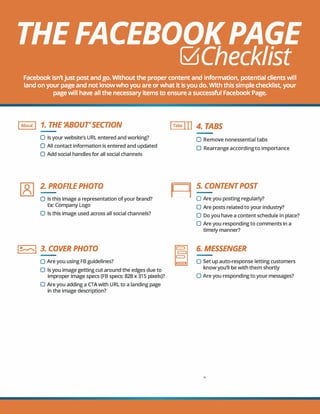 THE FACEBOOKPAGE
b!JChecklist
Facebook isn'tjust post and go. Without the proper content and information, potential clients will
land on your page and not know who you are or what it is you do. With this simple checklist, your
page will have all the necessary items to ensure a successful Facebook Page.
IAbout! 1. THE'ABOUT'SECT/ON
O Is your website's URL entered and working?
O All contact information is entered and updated
O Add social handles for all social channels
2. PROFILEPHOTO
O Is this image a representation ofyour brand?
Ex: Company Logo
0 Is this image used across all social channels?
l�I 3. COVER PHOTO
O Are you using FB guidelines?
0 Is you image getting cut around the edges due to
improper image specs (FB specs: 828 x 315 pixels)?
0 Are you adding a CTAwith URL to a landing page
in the image description?
ITabs 117 4. TABS
O Remove nonessential tabs
0 Rearrange according to importance
II 11
5. CONTENTPOST
O Are you posting regularly?
0 Are posts related to your industry?
0 Do you have a content schedule in place?
0 Are you responding to comments in a
timely manner?
6. MESSENGER
O Set up auto-response letting customers
know you'll be with them shortly
O Are you responding to your messages?
0
 