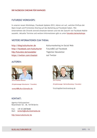 DIE FACEBOOK CHRONIK FÜR FANPAGES




FUTUREBIZ WORKSHOPS:

In unseren neuen Workshops, Facebook Updates 2012, klären wir auf, welchen Einfluss der
Open Graph und Frictionless Sharing auf das Marketing auf Facebook haben. Wie
Unternehmen die Chronik sinnvoll einsetzen können und wie die Zukunft von Facebook Mobile
aussieht. Aktuelle Termine und weitere Informationen gibt es unter futurebiz.de/workshops



WEITERE INFORMATIONEN ZUM THEMA:

http://blog.kulturkurier.de                 Kulturmarketing im Social Web
http://facebook.com/kulturkurier            FutureBIZ auf Facebook
http://futurebiz.de/newsletter              Täglicher Newsletter
https://twitter.com/chastair                Auf Twitter


AUTOREN:




Anna-Elisabeth Rentsch                             Jan Firsching


(Projektmanager Kulturkurier / Futurebiz)          (Projektmanager BerlinerBrandung / Futurebiz)


rentsch@kulturclubmedia.de                         firsching@berlinerbrandung.de




KONTAKT:
Agentur Kulturpartner
Rosenthaler Str. 38, 10178 Berlin

Fon:     +49 30 28878688
Mail:    rentsch@kulturclubmedia.de

http://www.kulturkurier.de




BLOG.KULTURKURIER.DE                                                                               SEITE – 10
 