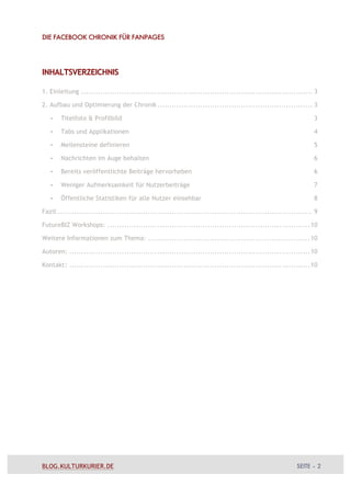 DIE FACEBOOK CHRONIK FÜR FANPAGES




INHALTSVERZEICHNIS

1. Einleitung ................................................................................................. 3

2. Aufbau und Optimierung der Chronik ................................................................. 3

   •   Titelfoto & Profilbild                                                                                    3

   •   Tabs und Applikationen                                                                                    4

   •   Meilensteine definieren                                                                                   5

   •   Nachrichten im Auge behalten                                                                              6

   •   Bereits veröffentlichte Beiträge hervorheben                                                              6

   •   Weniger Aufmerksamkeit für Nutzerbeiträge                                                                 7

   •   Öffentliche Statistiken für alle Nutzer einsehbar                                                         8

Fazit ........................................................................................................... 9

FutureBIZ Workshops: ..................................................................................... 10

Weitere Informationen zum Thema: .................................................................... 10

Autoren: ..................................................................................................... 10

Kontakt: ..................................................................................................... 10




BLOG.KULTURKURIER.DE                                                                                      SEITE – 2
 