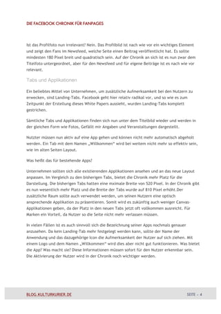 DIE FACEBOOK CHRONIK FÜR FANPAGES




Ist das Profilfoto nun irrelevant? Nein. Das Profilbild ist nach wie vor ein wichtiges Element
und zeigt den Fans im Newsfeed, welche Seite einen Beitrag veröffentlicht hat. Es sollte
mindesten 180 Pixel breit und quadratisch sein. Auf der Chronik an sich ist es nun zwar dem
Titelfoto untergeordnet, aber für den Newsfeed und für eigene Beiträge ist es nach wie vor
relevant.

Tabs und Applikationen

Ein beliebtes Mittel von Unternehmen, um zusätzliche Aufmerksamkeit bei den Nutzern zu
erwecken, sind Landing-Tabs. Facebook geht hier relativ radikal vor, und so wie es zum
Zeitpunkt der Erstellung dieses White Papers aussieht, wurden Landing-Tabs komplett
gestrichen.

Sämtliche Tabs und Applikationen finden sich nun unter dem Titelbild wieder und werden in
der gleichen Form wie Fotos, Gefällt mir Angaben und Veranstaltungen dargestellt.

Nutzter müssen nun aktiv auf eine App gehen und können nicht mehr automatisch abgeholt
werden. Ein Tab mit dem Namen „Willkommen“ wird bei weitem nicht mehr so effektiv sein,
wie im alten Seiten Layout.

Was heißt das für bestehende Apps?

Unternehmen sollten sich alle existierenden Applikationen ansehen und an das neue Layout
anpassen. Im Vergleich zu den bisherigen Tabs, bietet die Chronik mehr Platz für die
Darstellung. Die bisherigen Tabs hatten eine mximale Breite von 520 Pixel. In der Chronik gibt
es nun wesentlich mehr Platz und die Breite der Tabs wurde auf 810 Pixel erhöht.Der
zusätzliche Raum sollte auch verwendet werden, um seinen Nutzern eine optisch
ansprechende Applikation zu präsentieren. Somit wird es zukünftig auch weniger Canvas-
Applikationen geben, da der Platz in den neuen Tabs jetzt oft vollkommen ausreicht. Für
Marken ein Vorteil, da Nutzer so die Seite nicht mehr verlassen müssen.

In vielen Fällen ist es auch sinnvoll sich die Bezeichnung seiner Apps nochmals genauer
anzusehen. Da kein Landing-Tab mehr festgelegt werden kann, sollte der Name der
Anwendung und das dazugehörige Icon die Aufmerksamkeit der Nutzer auf sich ziehen. Mit
einem Logo und dem Namen „Willkommen“ wird dies aber nicht gut funktionieren. Was bietet
die App? Was macht sie? Diese Informationen müssen sofort für den Nutzer erkennbar sein.
Die Aktivierung der Nutzer wird in der Chronik noch wichtiger werden.




BLOG.KULTURKURIER.DE                                                                      SEITE – 4
 