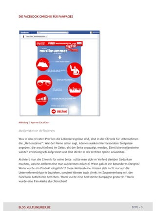 DIE FACEBOOK CHRONIK FÜR FANPAGES




Abbildung 2: App von Coca Cola



Meilensteine definieren

Was in den privaten Profilen die Lebensereignisse sind, sind in der Chronik für Unternehmen
die „Meilensteine“. Wie der Name schon sagt, können Marken hier besondere Ereignisse
angeben, die anschließend im Zeitstrahl der Seite angezeigt werden. Sämtliche Meilensteine
werden chronologisch aufgelistet und sind direkt in der rechten Spalte anwählbar.

Aktiviert man die Chronik für seine Seite, sollte man sich im Vorfeld darüber Gedanken
machen, welche Meilensteine man aufnehmen möchte? Wann gab es ein besonderes Ereignis?
Wann wurde ein Produkt eingeführt? Diese Meilensteine müssen sich nicht nur auf die
Unternehmenshistorie beziehen, sondern können auch direkt im Zusammenhang mit den
Facebook Aktivitäten bestehen. Wann wurde eine bestimmte Kampagne gestartet? Wann
wurde eine Fan-Marke durchbrochen?




BLOG.KULTURKURIER.DE                                                                     SEITE – 5
 