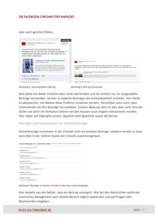 DIE FACEBOOK CHRONIK FÜR FANPAGES




aber auch geteilte Videos.




Abbildung 5: Hervorgehobener Beitrag               Abbildung 6: Beitrag hervorheben


Man sollte mit dieser Funktion aber nicht übertreiben und sie wirklich nur für ausgewählte
Beiträge verwenden, da man so anderen Beiträgen die Aufmerksamkeit entzieht. Hier bleibt
es abzuwarten, wie Marken diese Funktion einsetzen werden. Vorstellbar wäre auch, dass
Unternehmen all ihre Beiträge hervorheben. Unserer Meinung nach ist dies aber nicht Sinn der
Sache und solch ein Verhalten könnte von den Nutzern auch negativ interpretiert werden.
Hier lieber auf Highlights setzen. Qualität statt Quantität lautet die Devise.

Weniger Aufmerksamkeit für Nutzerbeiträge

Nutzerbeiträge erscheinen in der Chronik nicht als einzelne Beiträge, sondern werden in einer
extra Box in der rechten Spalte der Chronik zusammengefasst.




Abbildung 7 Beiträge von Nutzern werden in einer Box zusammengefasst


Hier besteht nun die Gefahr, dass ein Beitrag untergeht. Wie bei den Nachrichten sollte das
Community-Management auch diesem Bereich täglich überprüfen und auf Fragen oder
Beschwerden eingehen.


BLOG.KULTURKURIER.DE                                                                  SEITE – 7
 