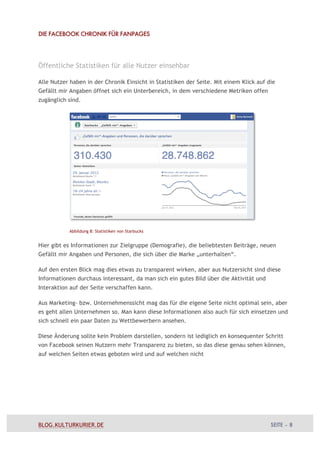 DIE FACEBOOK CHRONIK FÜR FANPAGES




Öffentliche Statistiken für alle Nutzer einsehbar

Alle Nutzer haben in der Chronik Einsicht in Statistiken der Seite. Mit einem Klick auf die
Gefällt mir Angaben öffnet sich ein Unterbereich, in dem verschiedene Metriken offen
zugänglich sind.




           Abbildung 8: Statistiken von Starbucks


Hier gibt es Informationen zur Zielgruppe (Demografie), die beliebtesten Beiträge, neuen
Gefällt mir Angaben und Personen, die sich über die Marke „unterhalten“.

Auf den ersten Blick mag dies etwas zu transparent wirken, aber aus Nutzersicht sind diese
Informationen durchaus interessant, da man sich ein gutes Bild über die Aktivität und
Interaktion auf der Seite verschaffen kann.

Aus Marketing- bzw. Unternehmenssicht mag das für die eigene Seite nicht optimal sein, aber
es geht allen Unternehmen so. Man kann diese Informationen also auch für sich einsetzen und
sich schnell ein paar Daten zu Wettbewerbern ansehen.

Diese Änderung sollte kein Problem darstellen, sondern ist lediglich en konsequenter Schritt
von Facebook seinen Nutzern mehr Transparenz zu bieten, so das diese genau sehen können,
auf welchen Seiten etwas geboten wird und auf welchen nicht




BLOG.KULTURKURIER.DE                                                                     SEITE – 8
 