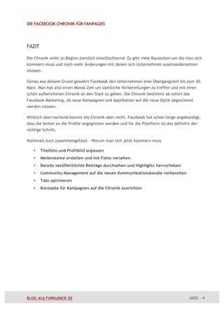 DIE FACEBOOK CHRONIK FÜR FANPAGES




FAZIT

Die Chronik wirkt zu Beginn ziemlich einschüchternd. Es gibt viele Baustellen um die man sich
kümmern muss und noch mehr Änderungen mit denen sich Unternehmen auseinandersetzen
müssen.

Genau aus diesem Grund gewährt Facebook den Unternehmen eine Übergangszeit bis zum 30.
März. Man hat also einen Monat Zeit um sämtliche Vorbereitungen zu treffen und mit einer
schön aufbereiteten Chronik an den Start zu gehen. Die Chronik bestimmt ab sofort das
Facebook Marketing, da neue Kampagnen und Applikation auf die neue Optik abgestimmt
werden müssen.

Wirklich überraschend kommt die Chronik aber nicht. Facebook hat schon lange angekündigt,
dass die Seiten an die Profile angeglichen werden und für die Plattform ist das definitiv der
richtige Schritt.

Nochmals kurz zusammengefasst – Worum man sich jetzt kümmern muss

   •    Titelfoto und Profilbild anpassen
   •    Meilensteine erstellen und mit Fotos versehen
   •    Bereits veröffentlichte Beiträge durchsehen und Highlights hervorheben
   •    Community-Management auf die neuen Kommunikationskanäle vorbereiten
   •    Tabs optimieren
   •    Konzepte für Kampagnen auf die Chronik ausrichten




BLOG.KULTURKURIER.DE                                                                    SEITE – 9
 