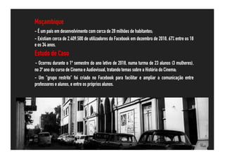 Moçambique
- É um país em desenvolvimento com cerca de 28 milhões de habitantes;
- Existiam cerca de 2.409.500 de utilizadores do Facebook em dezembro de 2018, 67% entre os 18
e os 34 anos.
Estudo de Caso
- Ocorreu durante o 1º semestre do ano letivo de 2018, numa turma de 23 alunos (3 mulheres),
no 3º ano do curso de Cinema e Audiovisual, tratando temas sobre a História do Cinema;
- Um "grupo restrito" foi criado no Facebook para facilitar e ampliar a comunicação entre
professores e alunos, e entre os próprios alunos.
 