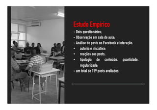 Estudo Empírico
- Dois questionários;
- Observação em sala de aula;
- Análise de posts no Facebook e interação:
• autoria e iniciativa;
• reaçãos aos posts;
• tipologia de conteúdo, quantidade,
regularidade;
- um total de 159 posts avaliados.
 